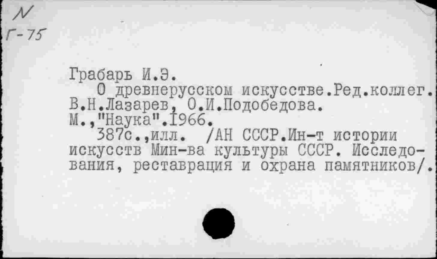 ﻿Г-7?
Грабарь И.Э.
О древнерусском искусстве.Ред.коллег.
В.Н.Лазарев, О.И.Подобедова.
М.,"Наука”.1966.
387с.,илл. /АН СССР.Ин-т истории искусств Мин-ва культуры СССР. Исследования, реставрация и охрана памятников/.